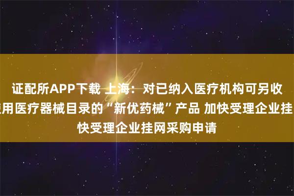 证配所APP下载 上海：对已纳入医疗机构可另收费一次性使用医疗器械目录的“新优药械”产品 加快受理企业挂网采购申请