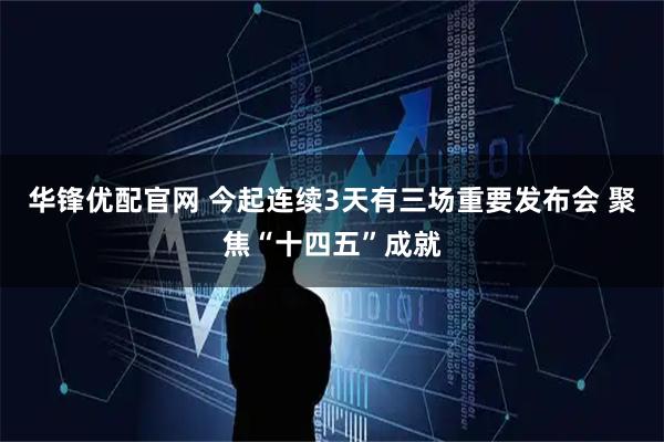 华锋优配官网 今起连续3天有三场重要发布会 聚焦“十四五”成就