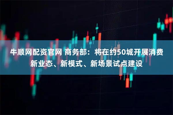 牛顺网配资官网 商务部：将在约50城开展消费新业态、新模式、新场景试点建设