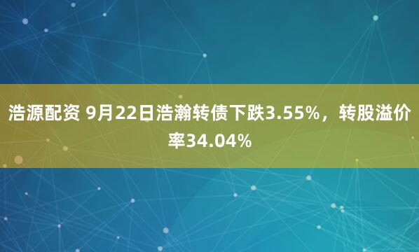 浩源配资 9月22日浩瀚转债下跌3.55%，转股溢价率34.04%