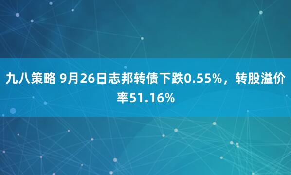 九八策略 9月26日志邦转债下跌0.55%，转股溢价率51.16%