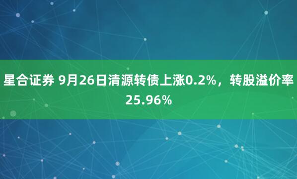 星合证券 9月26日清源转债上涨0.2%，转股溢价率25.96%