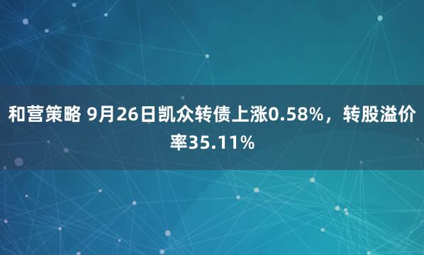 和营策略 9月26日凯众转债上涨0.58%，转股溢价率35.11%
