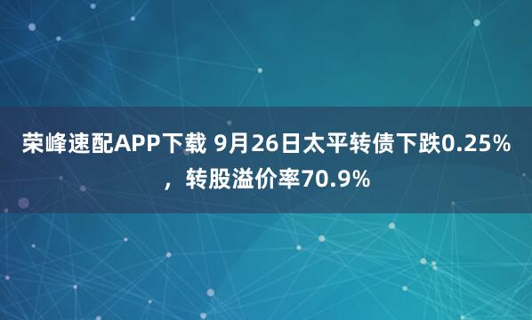 荣峰速配APP下载 9月26日太平转债下跌0.25%，转股溢价率70.9%