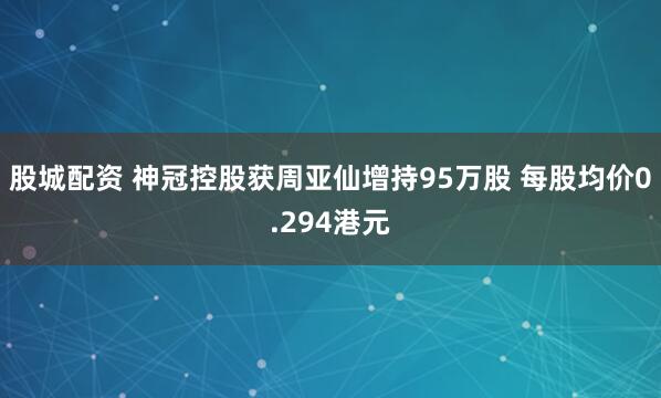 股城配资 神冠控股获周亚仙增持95万股 每股均价0.294港元