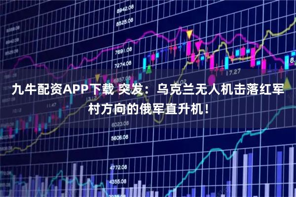 九牛配资APP下载 突发：乌克兰无人机击落红军村方向的俄军直升机！