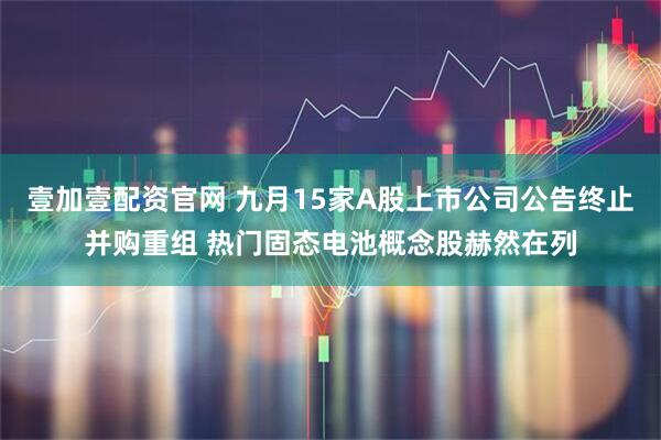 壹加壹配资官网 九月15家A股上市公司公告终止并购重组 热门固态电池概念股赫然在列