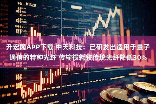 升宏网APP下载 中天科技：已研发出适用于量子通信的特种光纤 传输损耗较传统光纤降低30%