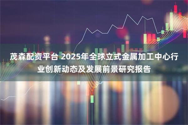 茂森配资平台 2025年全球立式金属加工中心行业创新动态及发展前景研究报告