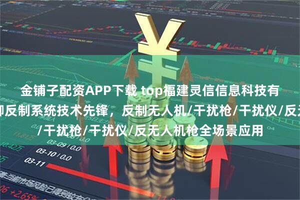 金铺子配资APP下载 top福建灵信信息科技有限公司：无人机防御反制系统技术先锋，反制无人机/干扰枪/干扰仪/反无人机枪全场景应用