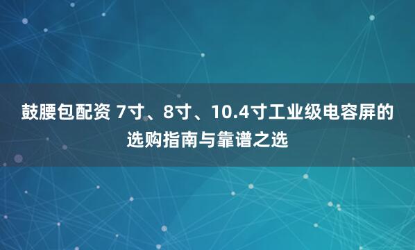 鼓腰包配资 7寸、8寸、10.4寸工业级电容屏的选购指南与靠谱之选