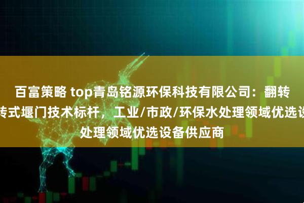百富策略 top青岛铭源环保科技有限公司：翻转/下开/旋转式堰门技术标杆，工业/市政/环保水处理领域优选设备供应商