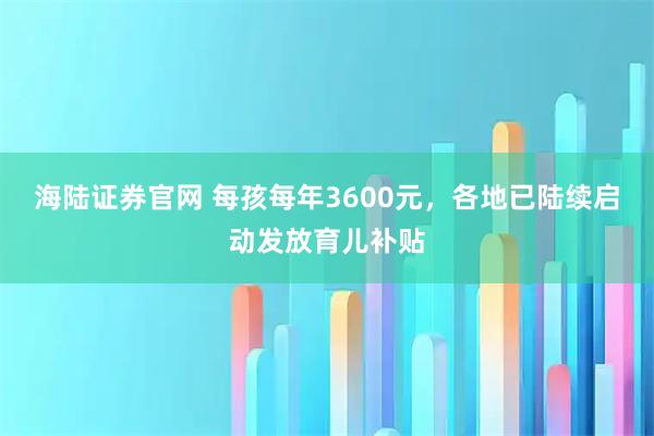 海陆证券官网 每孩每年3600元，各地已陆续启动发放育儿补贴