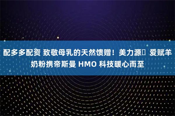 配多多配资 致敬母乳的天然馈赠！美力源・爱赋羊奶粉携帝斯曼 HMO 科技暖心而至