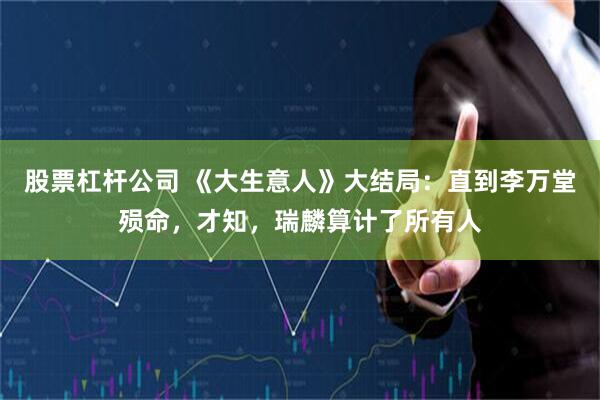 股票杠杆公司 《大生意人》大结局：直到李万堂殒命，才知，瑞麟算计了所有人