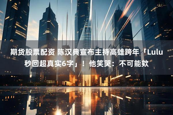 期货股票配资 陈汉典宣布主持高雄跨年「Lulu秒回超真实6字」！他笑哭：不可能欸