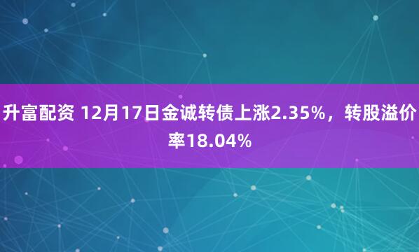 升富配资 12月17日金诚转债上涨2.35%，转股溢价率18.04%