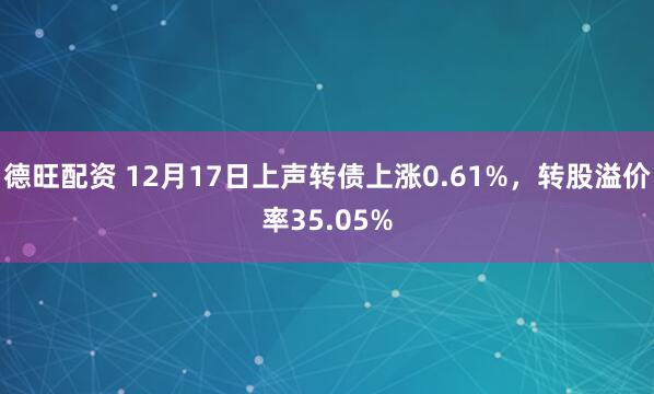 德旺配资 12月17日上声转债上涨0.61%，转股溢价率35.05%
