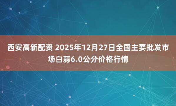 西安高新配资 2025年12月27日全国主要批发市场白蒜6.0公分价格行情