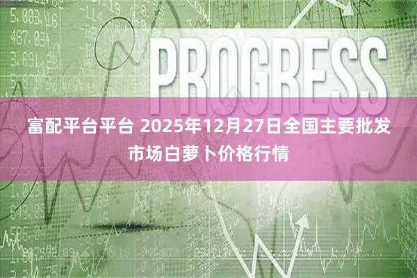 富配平台平台 2025年12月27日全国主要批发市场白萝卜价格行情