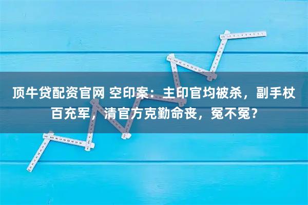 顶牛贷配资官网 空印案：主印官均被杀，副手杖百充军，清官方克勤命丧，冤不冤？