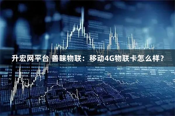 升宏网平台 善睐物联：移动4G物联卡怎么样？