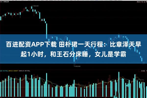 百进配资APP下载 田朴珺一天行程：比章泽天早起1小时，和王石分床睡，女儿是学霸